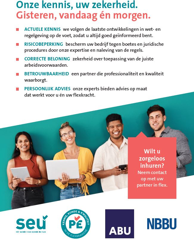 Afbeelding met als hoofdtekst: Onze kennis, uw zekerheid. Gisteren, vandaag én morgen. Daaronder staan vijf punten met korte uitleg over de voordelen van werken met goed geïnformeerde flexpartners: Actuele kennis: je blijft goed geïnformeerd over de laatste wet- en regelgeving Risicobeperking: je voorkomt boetes en juridische fouten Correcte beloning: zekerheid over de juiste arbeidsvoorwaarden Betrouwbaarheid: een professionele en kwalitatieve partner Persoonlijk advies: advies op maat voor jou en je flexkracht Rechts in beeld staat een rood tekstvak met de oproep: Wilt u zorgeloos inhuren? Neem contact op met uw partner in flex. Onderin staan de logo’s van SEU, Permanente Educatie, ABU en NBBU. Boven deze tekst staan vijf jonge mensen, lachend met laptop of telefoon in de hand, tegen een turquoise achtergrond.